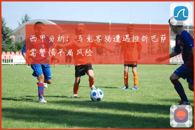 西甲分析：马竞客场遭遇挫折巴萨需警惕平局风险