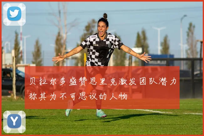 贝拉尔多盛赞恩里克激发团队潜力称其为不可思议的人物