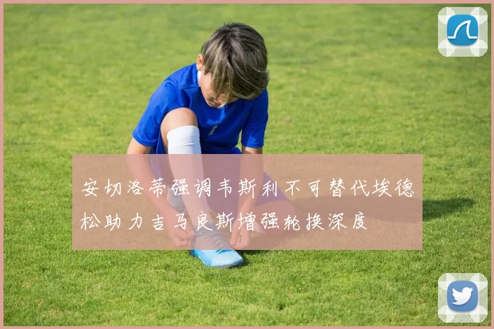 安切洛蒂强调韦斯利不可替代埃德松助力吉马良斯增强轮换深度