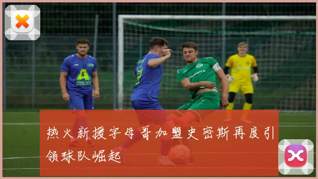 热火新援字母哥加盟史密斯再度引领球队崛起
