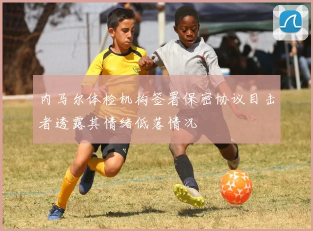 内马尔体检机构签署保密协议目击者透露其情绪低落情况