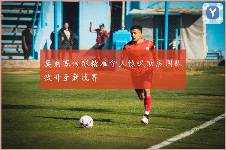 奥利塞传球精准令人惊叹助法国队提升至新境界