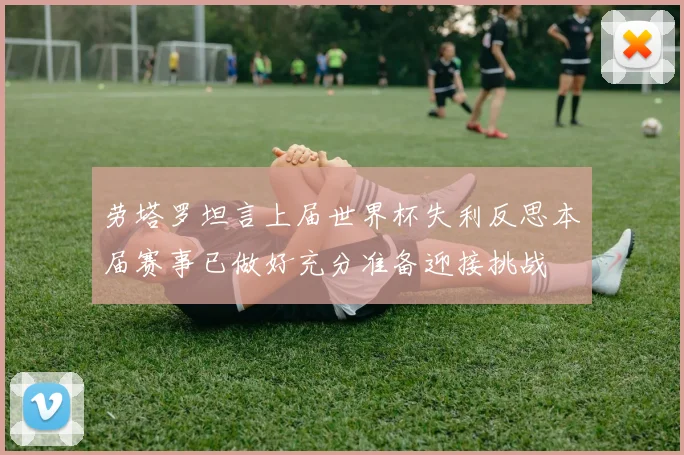 劳塔罗坦言上届世界杯失利反思本届赛事已做好充分准备迎接挑战